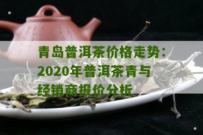青岛普洱茶价格走势：2020年普洱茶青与经销商报价分析